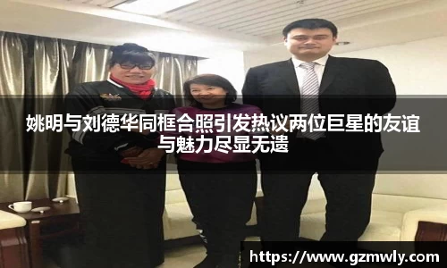 姚明与刘德华同框合照引发热议两位巨星的友谊与魅力尽显无遗