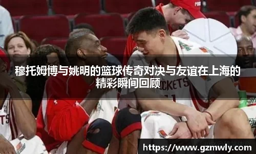 穆托姆博与姚明的篮球传奇对决与友谊在上海的精彩瞬间回顾